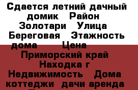 Сдается летний дачный домик › Район ­ Золотари › Улица ­ Береговая › Этажность дома ­ 1 › Цена ­ 1 200 - Приморский край, Находка г. Недвижимость » Дома, коттеджи, дачи аренда   . Приморский край